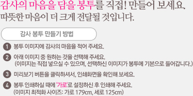 감사 봉투 만들기 방법 봉투 이미지에 감사의 마음을 적어 주세요. 아래 이미지 중 원하는 것을 선택해 주세요. (이미지는 직접 넣으실 수 있으며, 선택하신 이미지가 봉투에 기본으로 들어갑니다.) 미리보기 버튼을 클릭하셔서, 인쇄화면을 확인해 보세요. 봉투 인쇄하실 때에 '가로'로 설정하신 후 인쇄해 주세요. (이미지 최적화 사이즈: 가로 179cm, 세로 125cm)